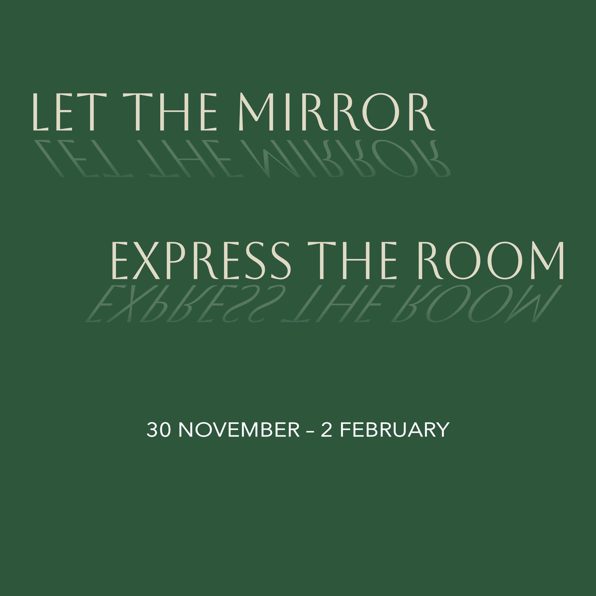 Let the Mirror Express the Room | Saturday 30 November 2024  – Sunday 2 February 2025 | Luan Gallery | Image: the name of the exhibition in capital letters in a somewhat-serif font and slightly yellow colour against a background of 'racing greeen'; the letters are mirrored, but at an angle, as though standing on a reflective surface; below the exhibition title is a line in white sans-serif capitals giving the start and finish dates for the show 
